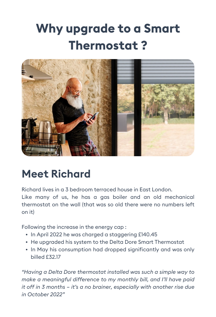Why upgrade to a smart thermostat? Meet Richard - “Having a Delta Dore thermostat installed was such a simple way to make a meaningful difference to my monthly bill it’s a no brainer, especially with another rise due in October 2022”.  